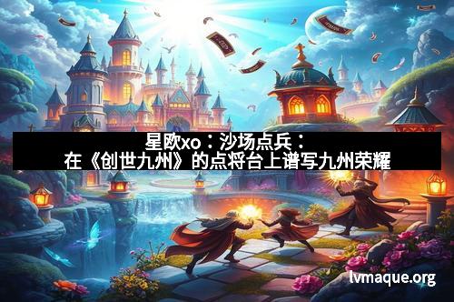 星欧xo：沙场点兵：在《创世九州》的点将台上谱写九州荣耀